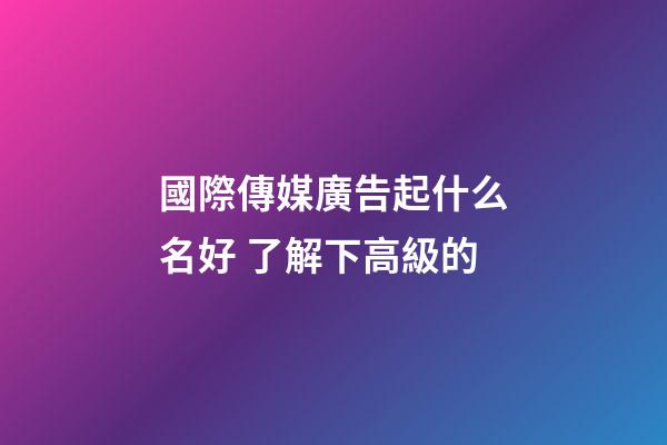 國際傳媒廣告起什么名好 了解下高級的-第1張-公司起名-玄機派